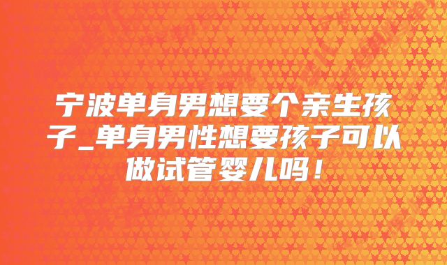 宁波单身男想要个亲生孩子_单身男性想要孩子可以做试管婴儿吗！