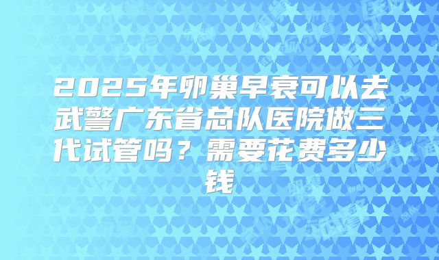 2025年卵巢早衰可以去武警广东省总队医院做三代试管吗?需要花费多少钱