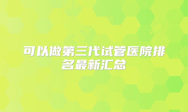 可以做第三代试管医院排名最新汇总