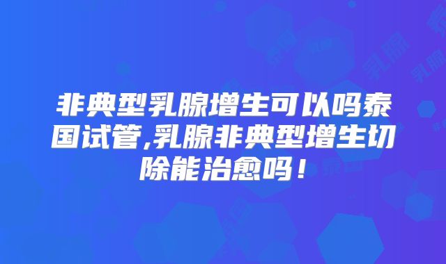 非典型乳腺增生可以吗泰国试管,乳腺非典型增生切除能治愈吗!