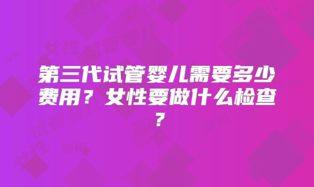 第三代试管婴儿需要多少费用？女性要做什么检查？
