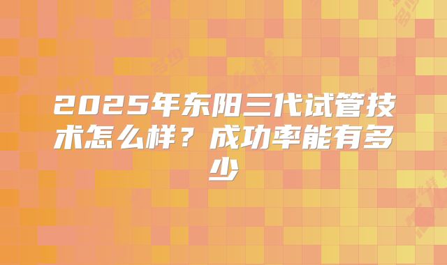 2025年东阳三代试管技术怎么样？成功率能有多少