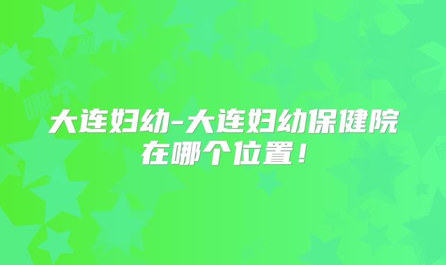 大连妇幼-大连妇幼保健院在哪个位置！