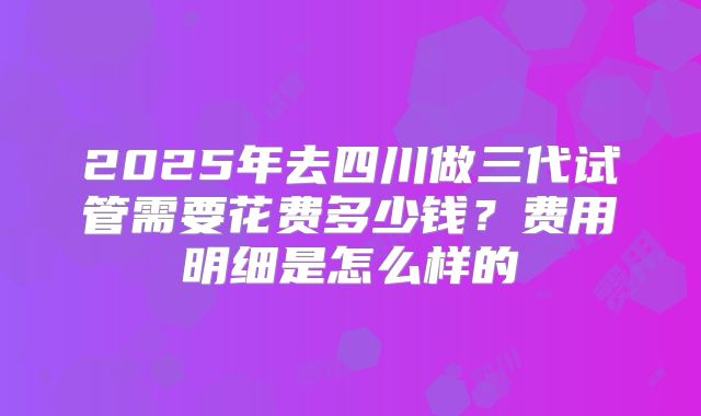 2025年去四川做三代试管需要花费多少钱?费用明细是怎么样的