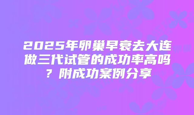 2025年卵巢早衰去大连做三代试管的成功率高吗？附成功案例分享