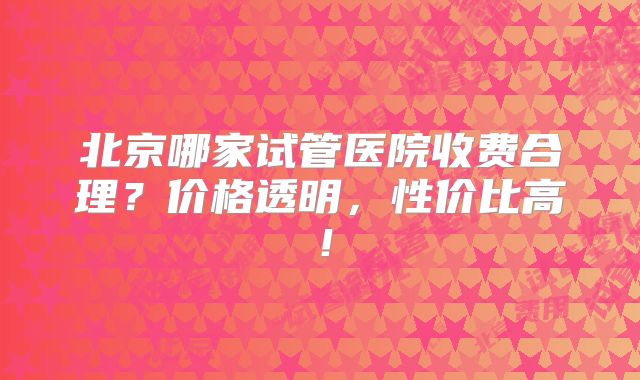 北京哪家试管医院收费合理？价格透明，性价比高！