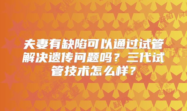 夫妻有缺陷可以通过试管解决遗传问题吗？三代试管技术怎么样？