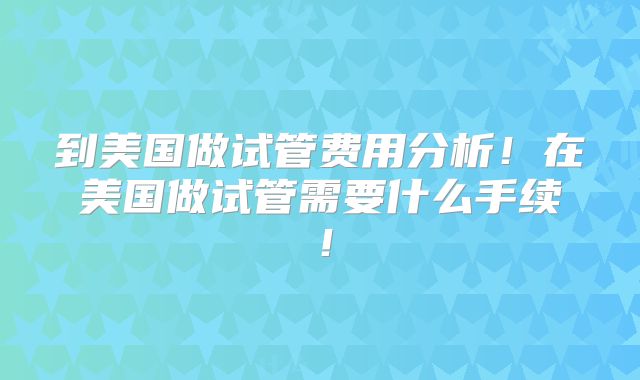 到美国做试管费用分析!在美国做试管需要什么手续!