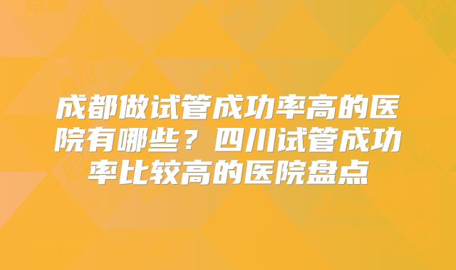 成都做试管成功率高的医院有哪些?四川试管成功率比较高的医院盘点