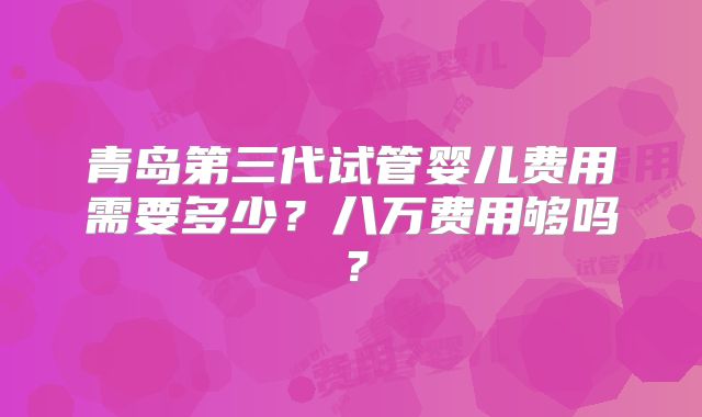 青岛第三代试管婴儿费用需要多少?八万费用够吗?