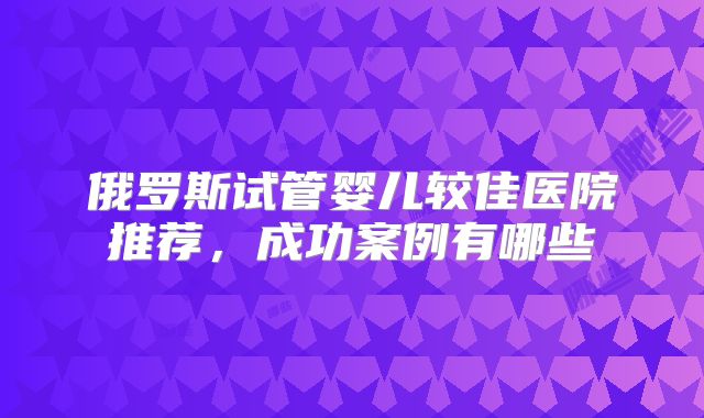 俄罗斯试管婴儿较佳医院推荐,成功案例有哪些