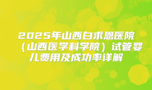 2025年山西白求恩医院(山西医学科学院)试管婴儿费用及成功率详解