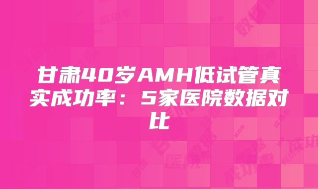 甘肃40岁AMH低试管真实成功率:5家医院数据对比