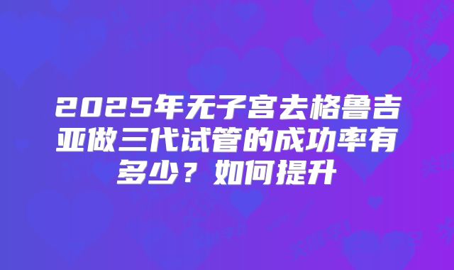 2025年无子宫去格鲁吉亚做三代试管的成功率有多少？如何提升