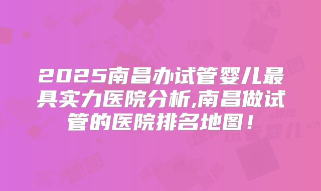 2025南昌办试管婴儿最具实力医院分析,南昌做试管的医院排名地图！