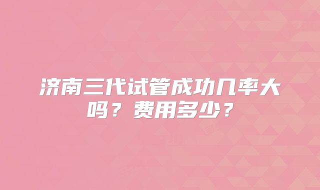 济南三代试管成功几率大吗?费用多少?