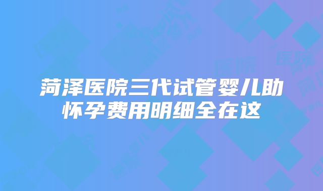 菏泽医院三代试管婴儿助怀孕费用明细全在这