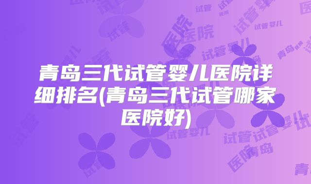 青岛三代试管婴儿医院详细排名(青岛三代试管哪家医院好)