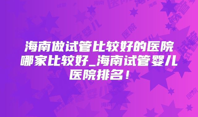 海南做试管比较好的医院哪家比较好_海南试管婴儿医院排名!