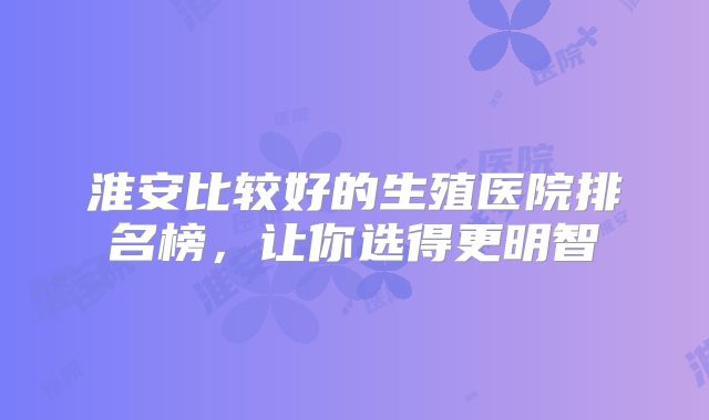 淮安比较好的生殖医院排名榜，让你选得更明智