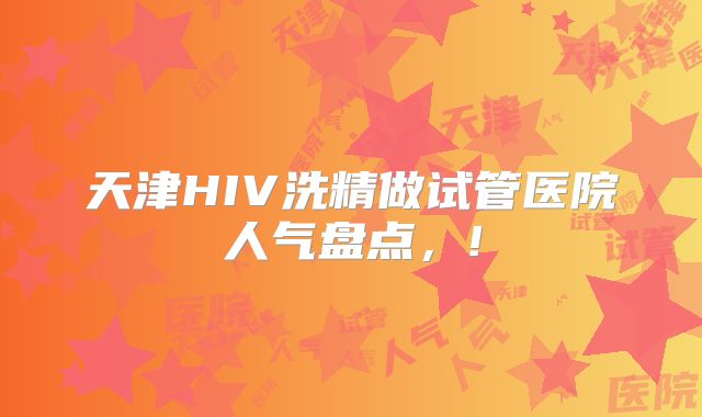 天津HIV洗精做试管医院人气盘点,!