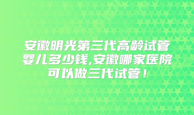 安徽明光第三代高龄试管婴儿多少钱,安徽哪家医院可以做三代试管！