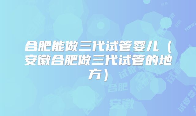 合肥能做三代试管婴儿(安徽合肥做三代试管的地方)