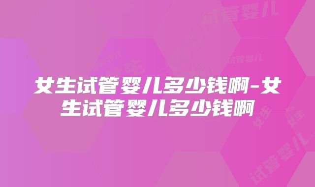 女生试管婴儿多少钱啊-女生试管婴儿多少钱啊