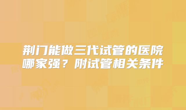 荆门能做三代试管的医院哪家强？附试管相关条件