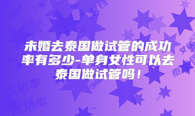 未婚去泰国做试管的成功率有多少-单身女性可以去泰国做试管吗！