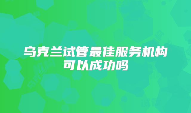 乌克兰试管最佳服务机构可以成功吗