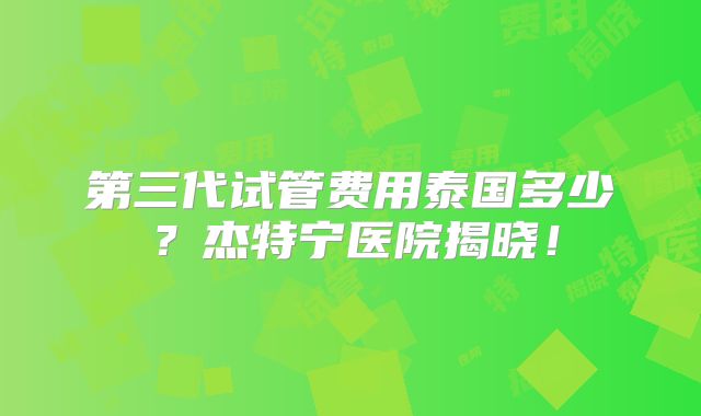 第三代试管费用泰国多少？杰特宁医院揭晓！