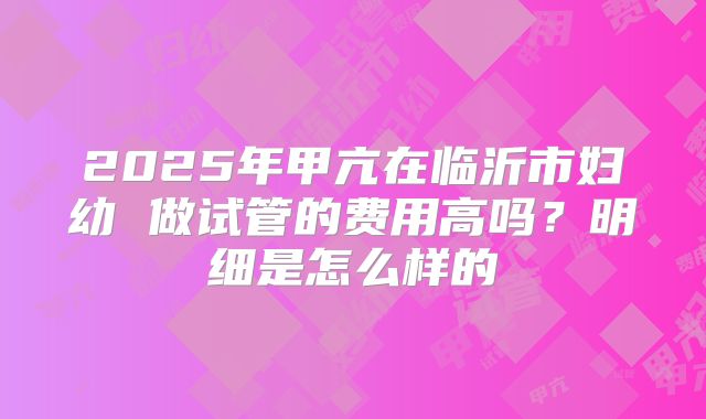 2025年甲亢在临沂市妇幼 做试管的费用高吗?明细是怎么样的