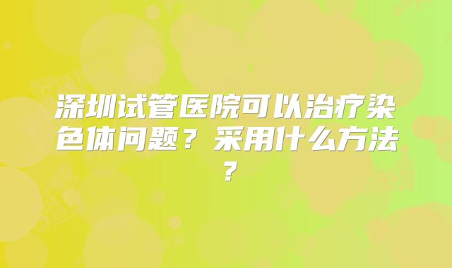 深圳试管医院可以治疗染色体问题?采用什么方法?