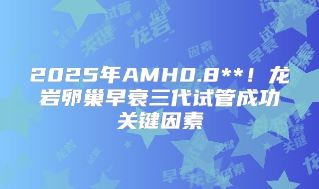 2025年AMH0.8**！龙岩卵巢早衰三代试管成功关键因素