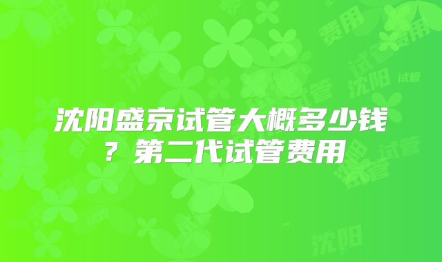沈阳盛京试管大概多少钱?第二代试管费用