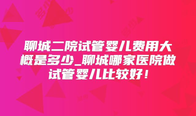 聊城二院试管婴儿费用大概是多少_聊城哪家医院做试管婴儿比较好！