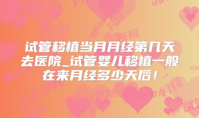 试管移植当月月经第几天去医院_试管婴儿移植一般在来月经多少天后！