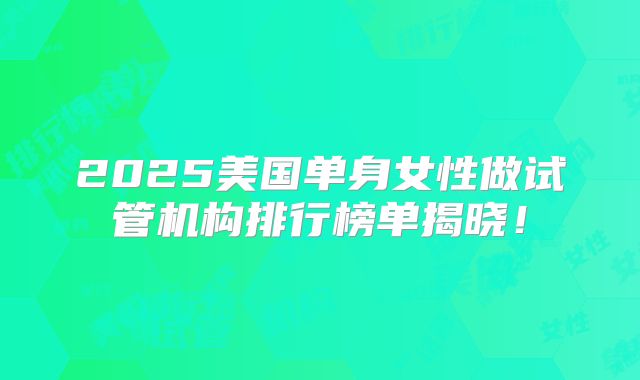 2025美国单身女性做试管机构排行榜单揭晓!