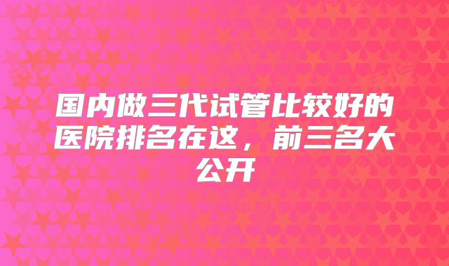 国内做三代试管比较好的医院排名在这，前三名大公开