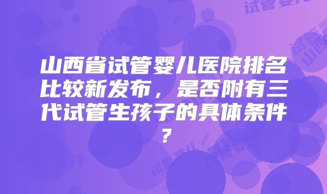 山西省试管婴儿医院排名比较新发布，是否附有三代试管生孩子的具体条件？