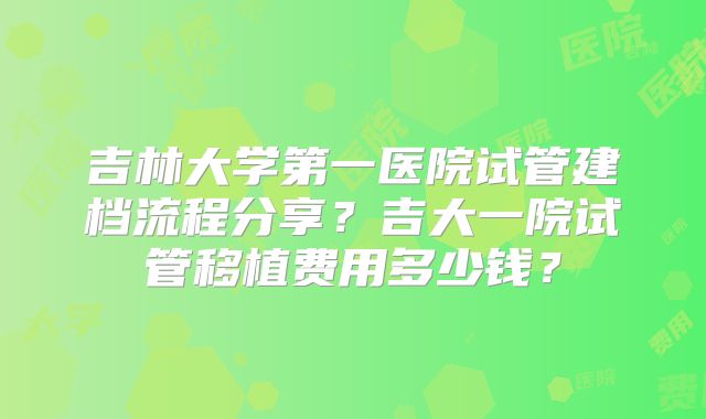 吉林大学第一医院试管建档流程分享?吉大一院试管移植费用多少钱?