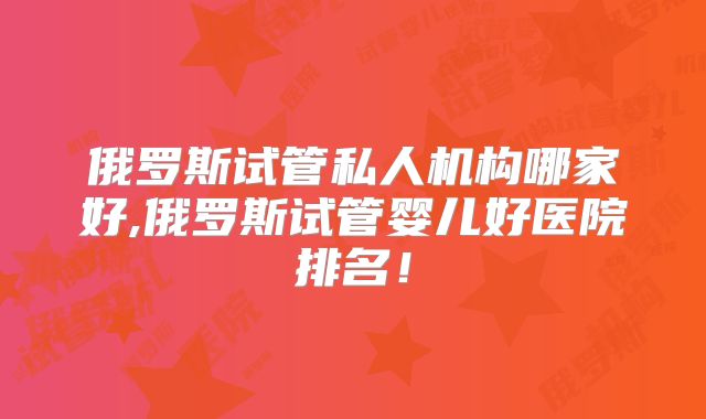俄罗斯试管私人机构哪家好,俄罗斯试管婴儿好医院排名！