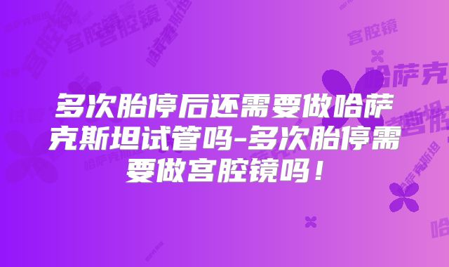 多次胎停后还需要做哈萨克斯坦试管吗-多次胎停需要做宫腔镜吗!