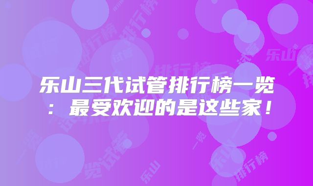 乐山三代试管排行榜一览：最受欢迎的是这些家！