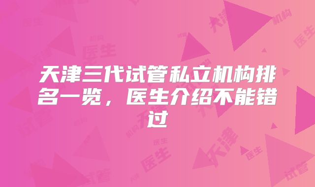 天津三代试管私立机构排名一览，医生介绍不能错过