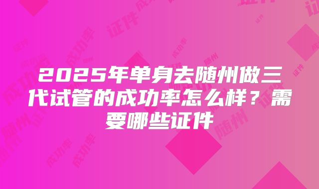 2025年单身去随州做三代试管的成功率怎么样？需要哪些证件