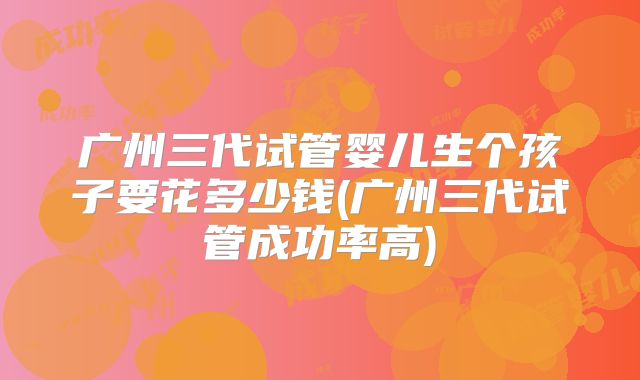 广州三代试管婴儿生个孩子要花多少钱(广州三代试管成功率高)