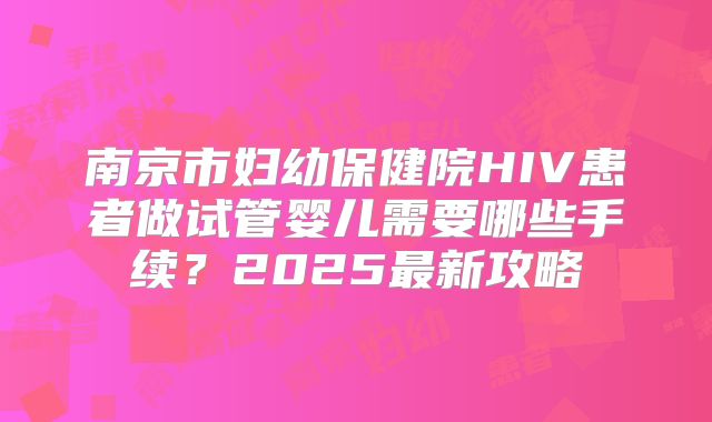 南京市妇幼保健院HIV患者做试管婴儿需要哪些手续？2025最新攻略