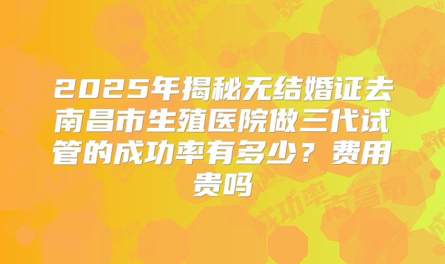 2025年揭秘无结婚证去南昌市生殖医院做三代试管的成功率有多少?费用贵吗
